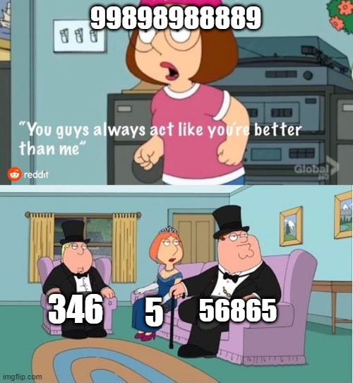 S.T. S321 | 99898988889; 56865; 346; 5 | image tagged in you guys always act like you're better than me | made w/ Imgflip meme maker