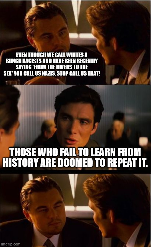 This Meme Title Box For Rent. | EVEN THOUGH WE CALL WHITES A BUNCH RACISTS AND HAVE BEEN RECENTLY SAYING 'FROM THE RIVERS TO THE SEA' YOU CALL US NAZIS. STOP CALL US THAT! THOSE WHO FAIL TO LEARN FROM HISTORY ARE DOOMED TO REPEAT IT. | image tagged in memes,inception,liberal vs conservative,politics | made w/ Imgflip meme maker