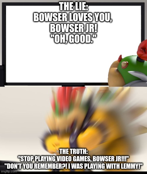 Bowser and Bowser Jr. NSFW | THE LIE:
BOWSER LOVES YOU, 
BOWSER JR!
"OH, GOOD."; THE TRUTH:
"STOP PLAYING VIDEO GAMES, BOWSER JR!!!"
"DON'T YOU REMEMBER?! I WAS PLAYING WITH LEMMY!" | image tagged in bowser and bowser jr nsfw | made w/ Imgflip meme maker