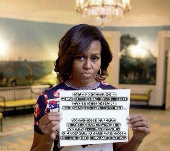should Michelle Run for President? | I MAKE SCHOOL LUNCHES WORSE, KILLED JOAN RIVERS,IRRITATED OVER 8.1 MILLION PEOPLE JUST I WANT TO RUN FOR PRESIDENT ... YOU THINK I SHOULD RUN FOR OFFICE DESPITE WHAT I DID AS "LADY" PRESIDENT TO YOUR KIDS, JOAN RIVERS' FAMILY AND TOLD EVERYONE THAT CHRISTMAS IS RACIST? | image tagged in michelle obama blank sheet,michelle obama,presidential race | made w/ Imgflip meme maker