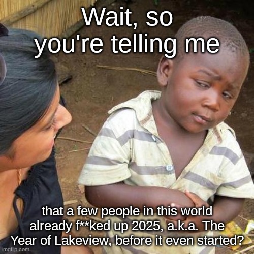 Yeah, even I had no idea about a couple people messing it up like that! | Wait, so you're telling me; that a few people in this world already f**ked up 2025, a.k.a. The Year of Lakeview, before it even started? | image tagged in memes,third world skeptical kid | made w/ Imgflip meme maker