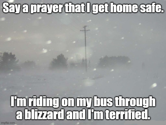 Prayers for safety needed. | Say a prayer that I get home safe. I'm riding on my bus through a blizzard and I'm terrified. | image tagged in snow blizzard | made w/ Imgflip meme maker