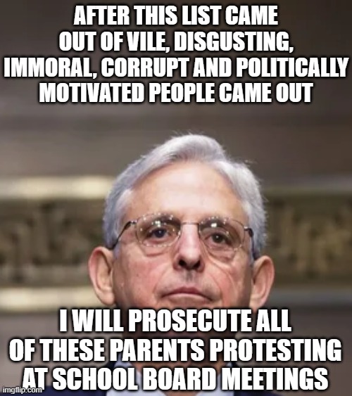 Merrick Garland | AFTER THIS LIST CAME OUT OF VILE, DISGUSTING, IMMORAL, CORRUPT AND POLITICALLY MOTIVATED PEOPLE CAME OUT; I WILL PROSECUTE ALL OF THESE PARENTS PROTESTING AT SCHOOL BOARD MEETINGS | image tagged in merrick garland | made w/ Imgflip meme maker