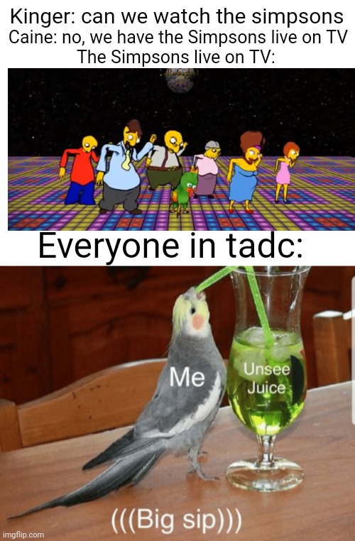 Posting random tadc memes Simpsons edition | Caine: no, we have the Simpsons live on TV
The Simpsons live on TV:; Kinger: can we watch the simpsons; Everyone in tadc: | image tagged in unsee juice | made w/ Imgflip meme maker