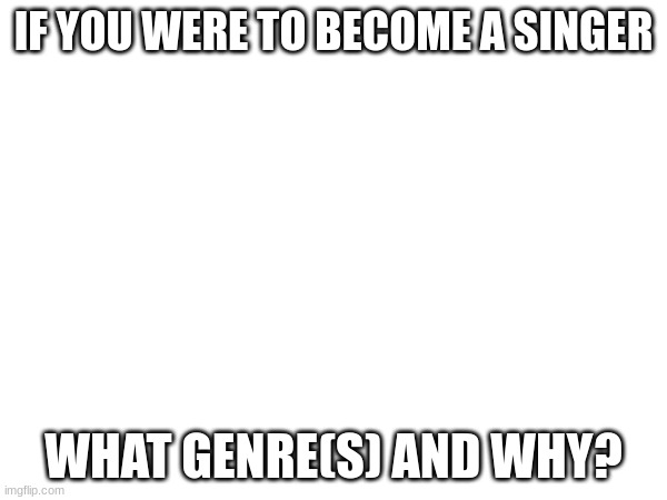 random question i had lol | IF YOU WERE TO BECOME A SINGER; WHAT GENRE(S) AND WHY? | made w/ Imgflip meme maker