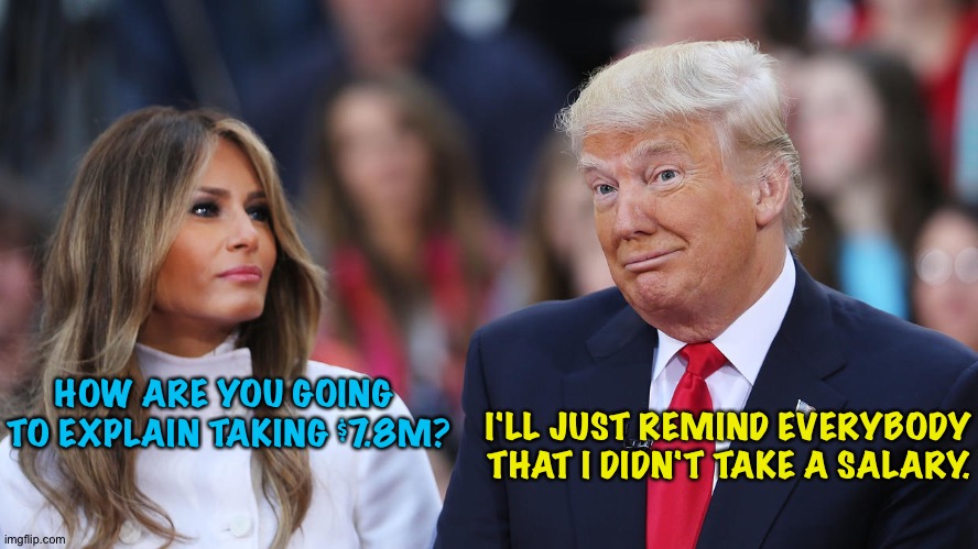 Enoluments/no shame | I'LL JUST REMIND EVERYBODY THAT I DIDN'T TAKE A SALARY. HOW ARE YOU GOING 
TO EXPLAIN TAKING $7.8M? | image tagged in donald and melania trump | made w/ Imgflip meme maker