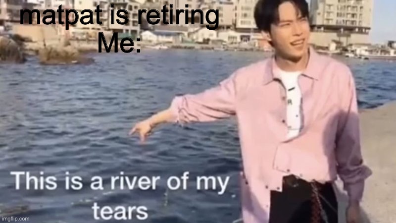 This is a river of my tears | matpat is retiring
Me: | image tagged in this is a river of my tears | made w/ Imgflip meme maker