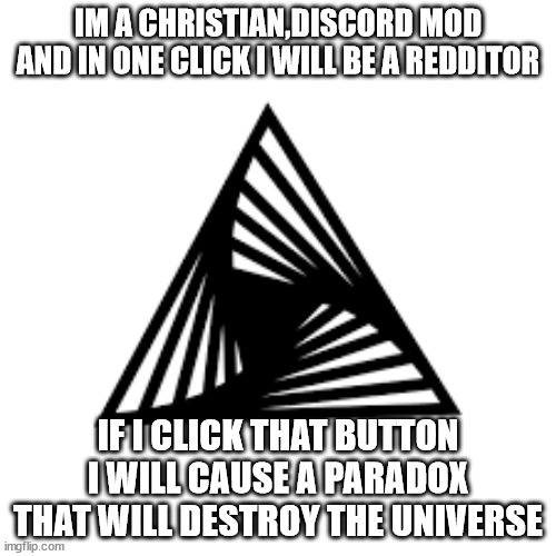 should i? | IM A CHRISTIAN,DISCORD MOD AND IN ONE CLICK I WILL BE A REDDITOR; IF I CLICK THAT BUTTON I WILL CAUSE A PARADOX THAT WILL DESTROY THE UNIVERSE | image tagged in pain | made w/ Imgflip meme maker