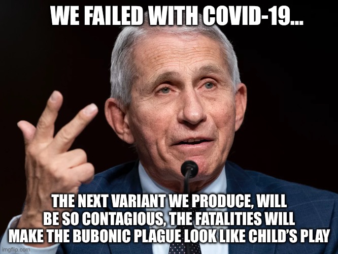 WE FAILED WITH COVID-19…; THE NEXT VARIANT WE PRODUCE, WILL BE SO CONTAGIOUS, THE FATALITIES WILL MAKE THE BUBONIC PLAGUE LOOK LIKE CHILD’S PLAY | image tagged in dr fauci,evil,maga,republicans,donald trump,stupid liberals | made w/ Imgflip meme maker