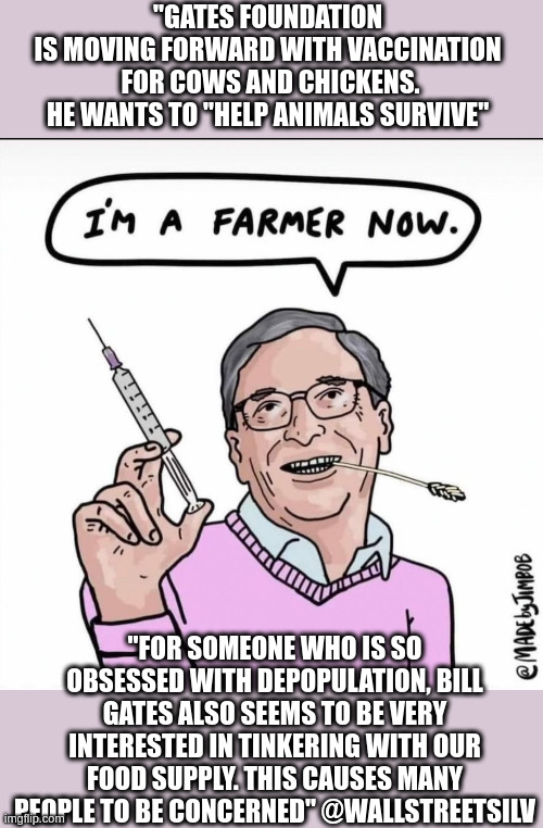 "GATES FOUNDATION 
IS MOVING FORWARD WITH VACCINATION 
FOR COWS AND CHICKENS.

HE WANTS TO "HELP ANIMALS SURVIVE"; "FOR SOMEONE WHO IS SO OBSESSED WITH DEPOPULATION, BILL GATES ALSO SEEMS TO BE VERY INTERESTED IN TINKERING WITH OUR FOOD SUPPLY. THIS CAUSES MANY PEOPLE TO BE CONCERNED" @WALLSTREETSILV | made w/ Imgflip meme maker
