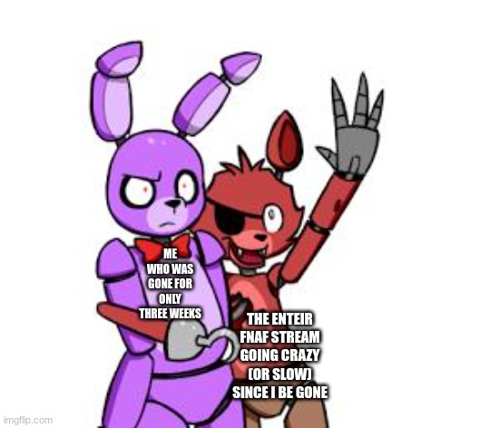 FNaF Hype Everywhere | ME WHO WAS GONE FOR ONLY THREE WEEKS; THE ENTEIR FNAF STREAM GOING CRAZY (OR SLOW) SINCE I BE GONE | image tagged in fnaf hype everywhere | made w/ Imgflip meme maker