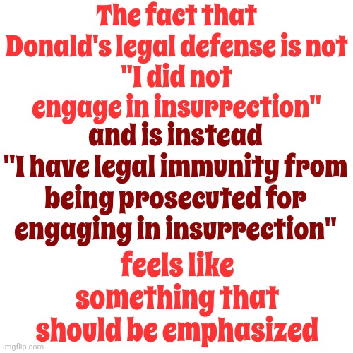 It Truly Does | The fact that Donald's legal defense is not
"I did not engage in insurrection"; and is instead
"I have legal immunity from being prosecuted for engaging in insurrection"; feels like something that should be emphasized | image tagged in lock him up,scumbag trump,trump lies,scumbag maga,conservative hypocrisy,memes | made w/ Imgflip meme maker