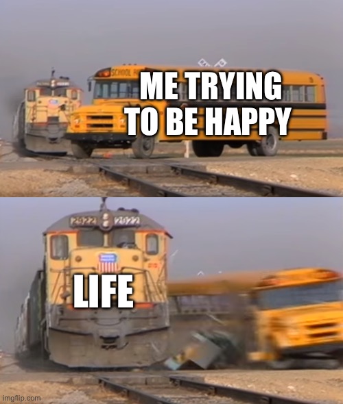 Life, am I right? | ME TRYING TO BE HAPPY; LIFE | image tagged in a train hitting a school bus | made w/ Imgflip meme maker