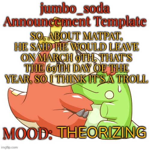 but hey, that's just a theory. A GAME THEORY | SO, ABOUT MATPAT, HE SAID HE WOULD LEAVE ON MARCH 9TH. THAT'S THE 69TH DAY OF THE YEAR, SO I THINK IT'S A TROLL; THEORIZING | image tagged in jumbo_soda 2024 temp | made w/ Imgflip meme maker