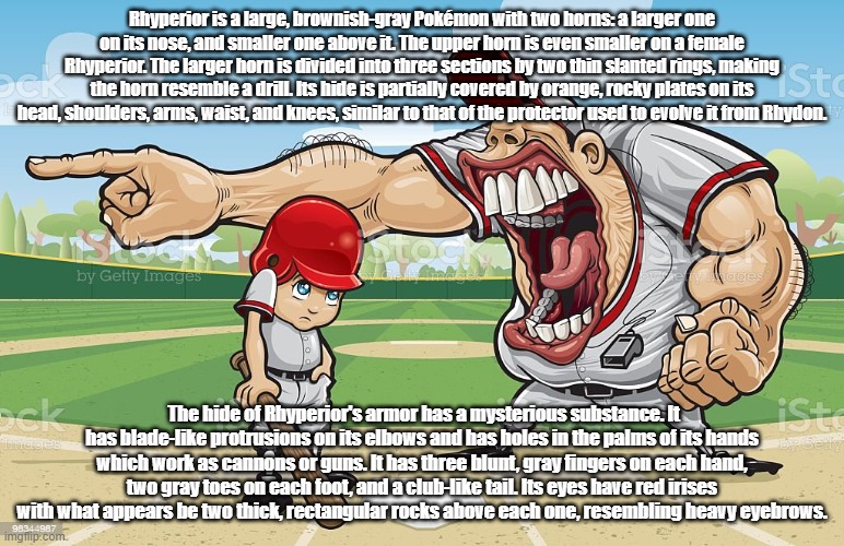 Baseball coach yelling at kid | Rhyperior is a large, brownish-gray Pokémon with two horns: a larger one on its nose, and smaller one above it. The upper horn is even smaller on a female Rhyperior. The larger horn is divided into three sections by two thin slanted rings, making the horn resemble a drill. Its hide is partially covered by orange, rocky plates on its head, shoulders, arms, waist, and knees, similar to that of the protector used to evolve it from Rhydon. The hide of Rhyperior's armor has a mysterious substance. It has blade-like protrusions on its elbows and has holes in the palms of its hands which work as cannons or guns. It has three blunt, gray fingers on each hand, two gray toes on each foot, and a club-like tail. Its eyes have red irises with what appears be two thick, rectangular rocks above each one, resembling heavy eyebrows. | image tagged in baseball coach yelling at kid | made w/ Imgflip meme maker