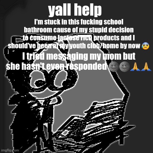 disturbia | yall help; I'm stuck in this fucking school bathroom cause of my stupid decision to consume lactose rich products and I should've been at my youth club/home by now 😰; I tried messaging my mom but she hasn't even responded 🌚🌚🙏🙏 | image tagged in disturbia | made w/ Imgflip meme maker