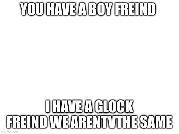 YOU HAVE A BOY FREIND I HAVE A GLOCK FREIND WE ARENTVTHE SAME | made w/ Imgflip meme maker