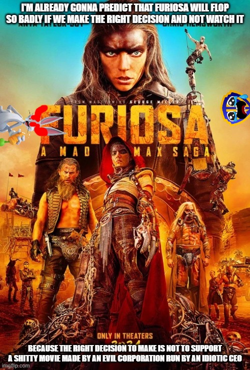 i hope furiosa flops | I'M ALREADY GONNA PREDICT THAT FURIOSA WILL FLOP SO BADLY IF WE MAKE THE RIGHT DECISION AND NOT WATCH IT; BECAUSE THE RIGHT DECISION TO MAKE IS NOT TO SUPPORT A SHITTY MOVIE MADE BY AN EVIL CORPORATION RUN BY AN IDIOTIC CEO | image tagged in warner bros discovery,prediction,box office bomb,public service announcement | made w/ Imgflip meme maker