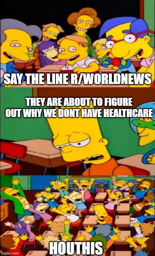 say the line bart! simpsons | SAY THE LINE R/WORLDNEWS; THEY ARE ABOUT TO FIGURE OUT WHY WE DONT HAVE HEALTHCARE; HOUTHIS | image tagged in say the line bart simpsons | made w/ Imgflip meme maker