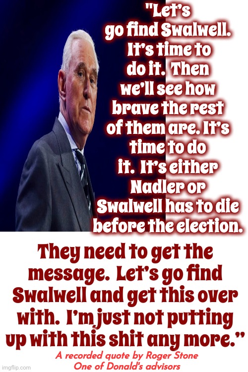 Roger Stone, Donald's Life Long Acquaintance, Openly Threatening To Murder Democratic Congressmen | "Let’s go find Swalwell.  It’s time to do it.  Then we’ll see how brave the rest of them are. It’s time to do it.  It’s either Nadler or Swalwell has to die before the election. They need to get the message.  Let’s go find Swalwell and get this over with.  I’m just not putting up with this shit any more.”; A recorded quote by Roger Stone
One of Donald's advisors | image tagged in scumbag roger stone,lock him up,scumbag donald,scumbag maga,special kind of stupid,memes | made w/ Imgflip meme maker