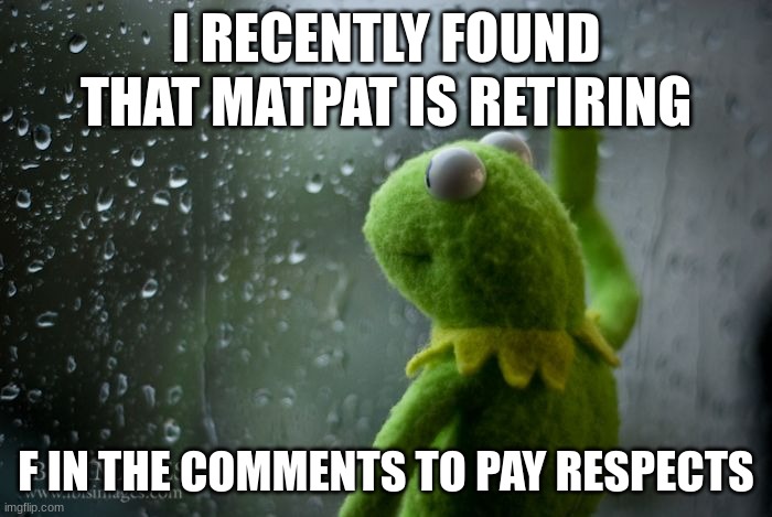 Press f to pay respects | I RECENTLY FOUND THAT MATPAT IS RETIRING; F IN THE COMMENTS TO PAY RESPECTS | image tagged in kermit window,press f to pay respects,sad,matpat | made w/ Imgflip meme maker