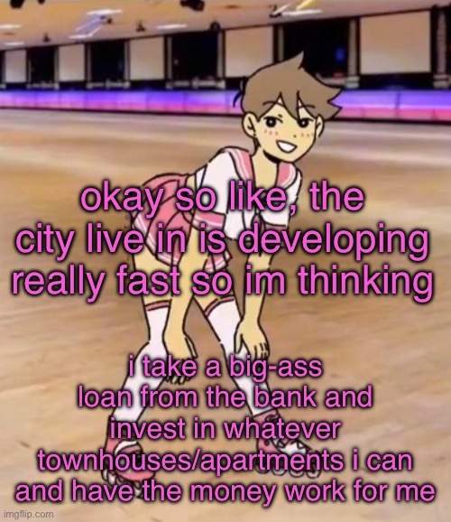 best way to make money | okay so like, the city live in is developing really fast so im thinking; i take a big-ass loan from the bank and invest in whatever townhouses/apartments i can and have the money work for me | image tagged in gayass me | made w/ Imgflip meme maker