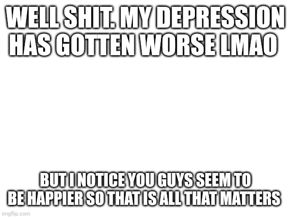WELL SHIT. MY DEPRESSION HAS GOTTEN WORSE LMAO; BUT I NOTICE YOU GUYS SEEM TO BE HAPPIER SO THAT IS ALL THAT MATTERS | made w/ Imgflip meme maker