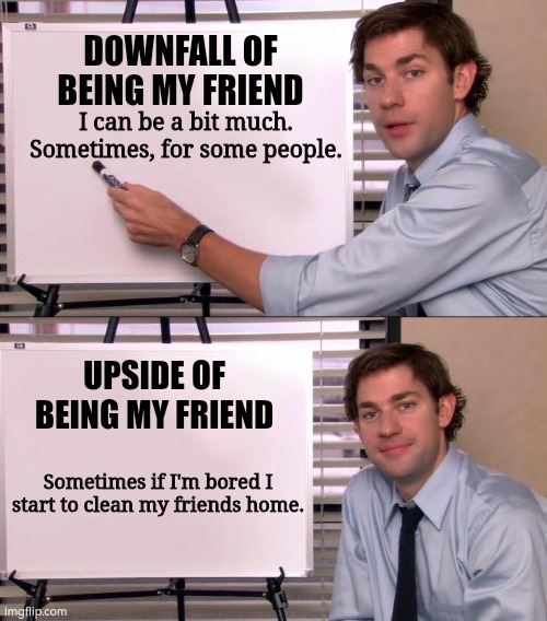 Jim Halpert Explains | DOWNFALL OF BEING MY FRIEND; I can be a bit much. Sometimes, for some people. UPSIDE OF BEING MY FRIEND; Sometimes if I'm bored I start to clean my friends home. | image tagged in jim halpert explains | made w/ Imgflip meme maker