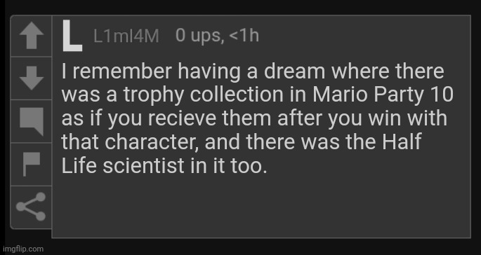 L1M_L4M blank comment | I remember having a dream where there
was a trophy collection in Mario Party 10
as if you recieve them after you win with
that character, and there was the Half
Life scientist in it too. | image tagged in l1m_l4m blank comment | made w/ Imgflip meme maker