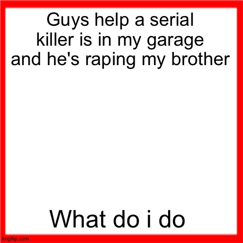 wtf am i doing ☠️☠️☠️☠️☠️ | Guys help a serial killer is in my garage and he's raping my brother; What do i do | image tagged in red box | made w/ Imgflip meme maker
