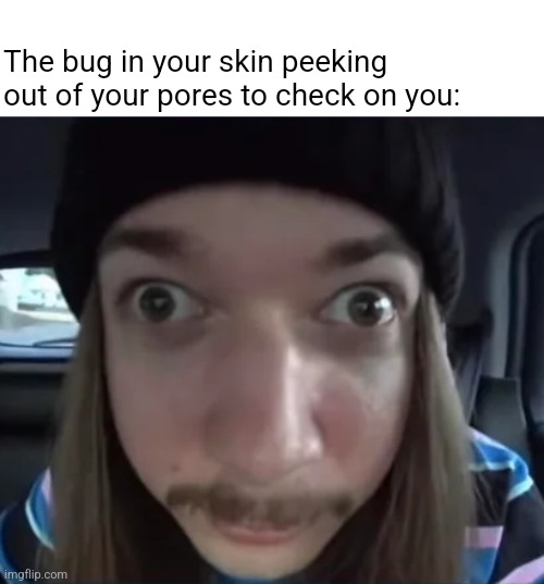 You should drink more water bro, it's getting dry in there | The bug in your skin peeking out of your pores to check on you: | image tagged in jimmyhere goofy ass | made w/ Imgflip meme maker