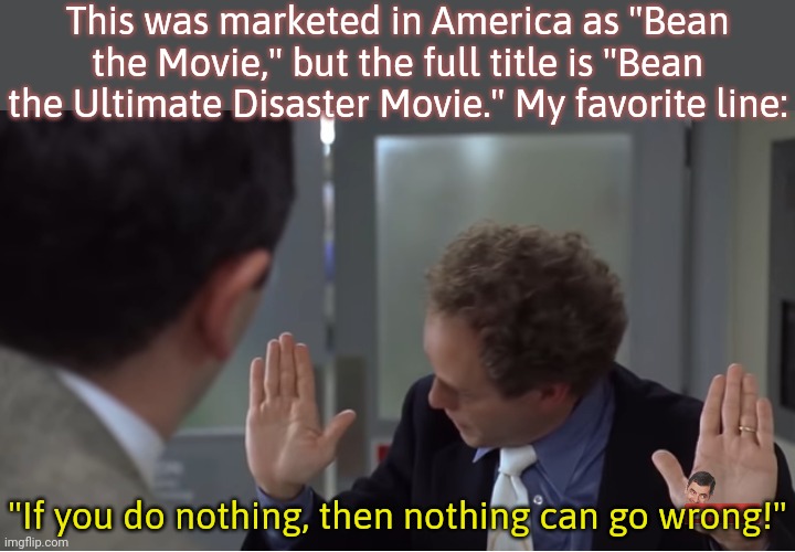 Delivered by Peter MacNicol. | This was marketed in America as "Bean the Movie," but the full title is "Bean the Ultimate Disaster Movie." My favorite line:; "If you do nothing, then nothing can go wrong!" | image tagged in mr bean,rowan atkinson,comedy | made w/ Imgflip meme maker