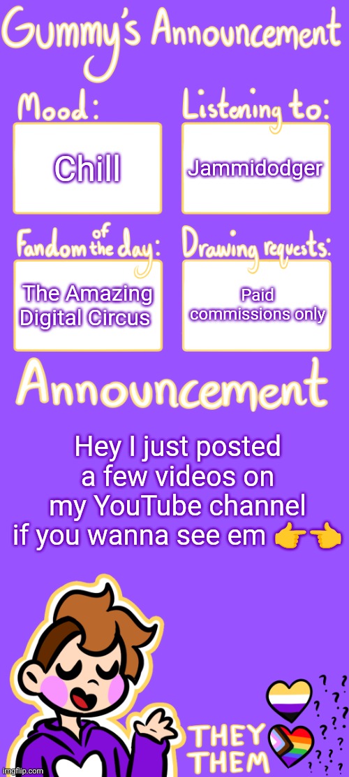 :3 | Chill; Jammidodger; The Amazing Digital Circus; Paid commissions only; Hey I just posted a few videos on my YouTube channel if you wanna see em 👉👈 | image tagged in gummy's announcement template 3 | made w/ Imgflip meme maker