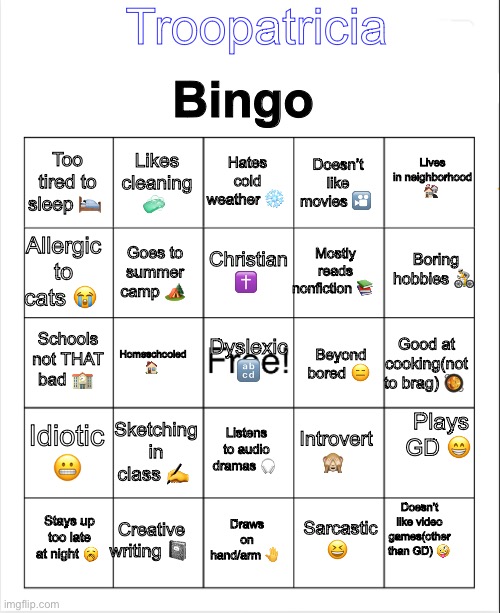 I’ve never made one of these before so I decided to try it out ? | Troopatricia; Bingo; Lives in neighborhood 🏘️; Hates cold weather ❄️; Likes cleaning 🧼; Too tired to sleep 🛌; Doesn’t like movies 🎦; Boring hobbies 🚴; Christian ✝️; Allergic to cats 😭; Mostly reads nonfiction 📚; Goes to summer camp 🏕️; Schools not THAT bad 🏫; Dyslexic 🔡; Homeschooled 🏠; Good at cooking(not to brag) 🥘; Beyond bored 😑; Plays GD 😁; Idiotic 😬; Sketching in class ✍️; Listens to audio dramas 🎧; Introvert 🙈; Doesn’t like video games(other than GD) 🤪; Creative writing 📓; Stays up too late at night 🥱; Draws on hand/arm 🤚; Sarcastic 😆 | image tagged in blank bingo,bingo | made w/ Imgflip meme maker