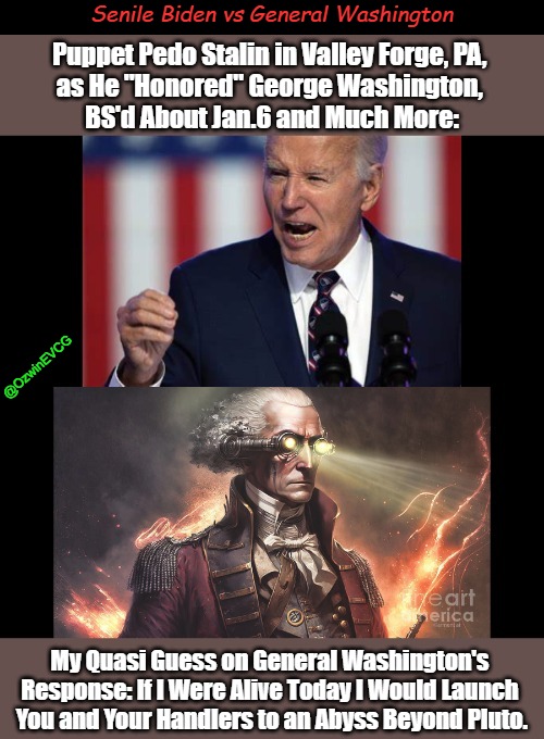 Senile Biden vs General Washington | Senile Biden vs General Washington; Puppet Pedo Stalin in Valley Forge, PA, 

as He "Honored" George Washington, 

BS'd About Jan.6 and Much More:; @OzwinEVCG; My Quasi Guess on General Washington's 

Response: If I Were Alive Today I Would Launch 

You and Your Handlers to an Abyss Beyond Pluto. | image tagged in joe biden,george washington,biden valley forge speech,jan 6,team biden,occupied america | made w/ Imgflip meme maker