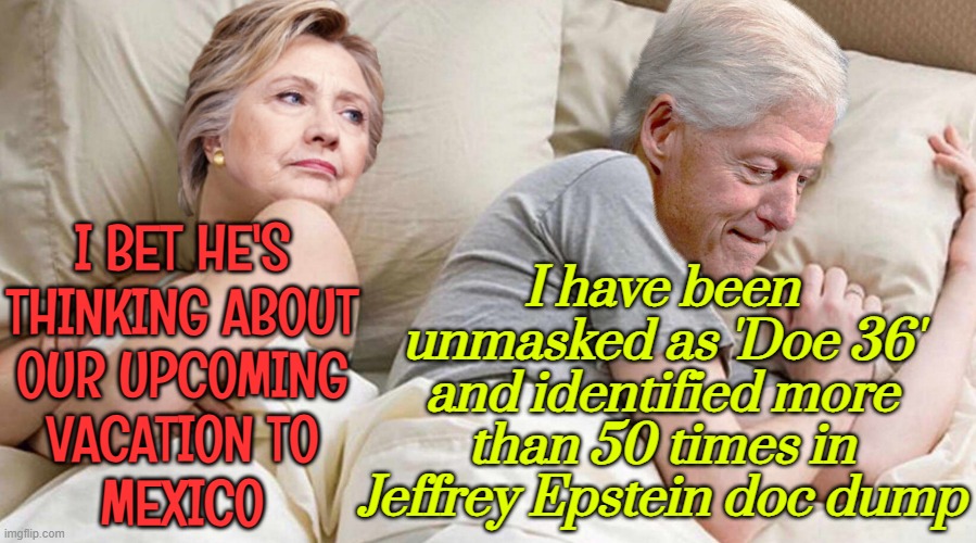 I Bet He's Thinking About Our Upcoming Vacation To Mexico | I have been unmasked as 'Doe 36'
and identified more than 50 times in Jeffrey Epstein doc dump; I BET HE'S
THINKING ABOUT
OUR UPCOMING
VACATION TO
MEXICO | image tagged in hillary i bet he's thinking about,hillary clinton,bill clinton,jeffrey epstein,epstein,butthurt liberals | made w/ Imgflip meme maker