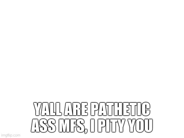 YALL ARE PATHETIC ASS MFS, I PITY YOU | made w/ Imgflip meme maker