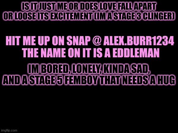 IS IT JUST ME OR DOES LOVE FALL APART OR LOOSE ITS EXCITEMENT (IM A STAGE 3 CLINGER); HIT ME UP ON SNAP @ ALEX.BURR1234 
THE NAME ON IT IS A EDDLEMAN; IM BORED, LONELY, KINDA SAD, AND A STAGE 5 FEMBOY THAT NEEDS A HUG | made w/ Imgflip meme maker
