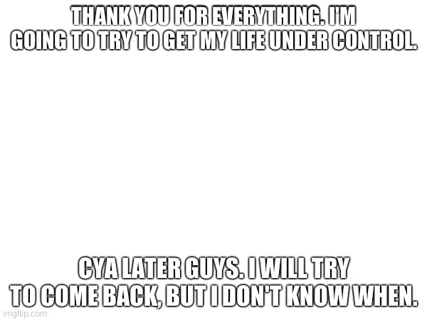 THANK YOU FOR EVERYTHING. I'M GOING TO TRY TO GET MY LIFE UNDER CONTROL. CYA LATER GUYS. I WILL TRY TO COME BACK, BUT I DON'T KNOW WHEN. | made w/ Imgflip meme maker