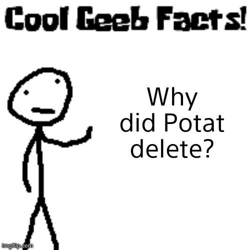 cool geeb facts | Why did Potat delete? | image tagged in cool geeb facts | made w/ Imgflip meme maker
