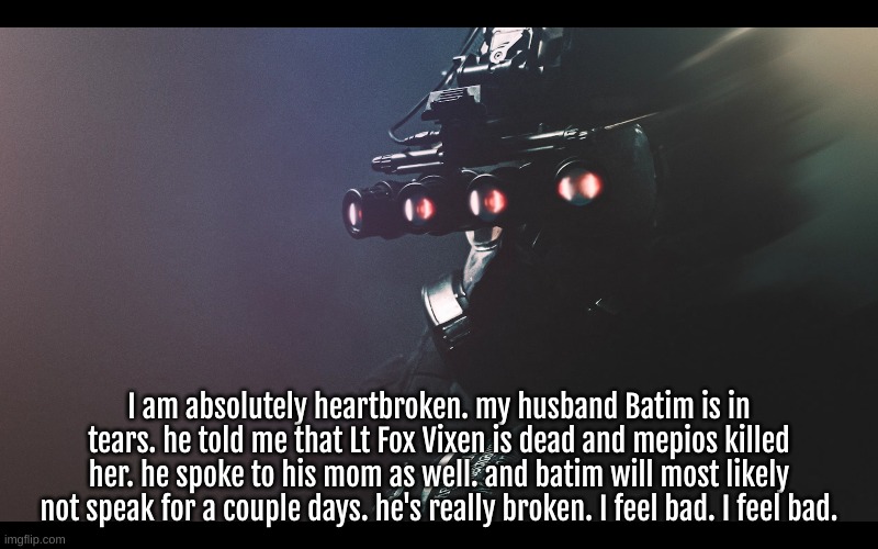 I really need to just give him hugs. he deserves it. he's just to heartbroken to speak on ImgFlip right now. Lt Fox was cool tho | I am absolutely heartbroken. my husband Batim is in tears. he told me that Lt Fox Vixen is dead and mepios killed her. he spoke to his mom as well. and batim will most likely not speak for a couple days. he's really broken. I feel bad. I feel bad. | image tagged in sad,news,memes,protect batim,mepios sucks,why | made w/ Imgflip meme maker