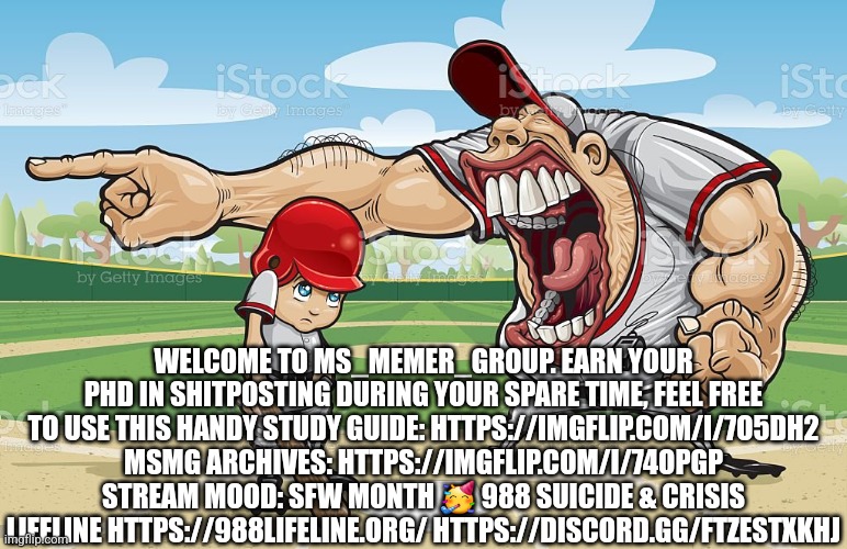 Baseball coach yelling at kid | WELCOME TO MS_MEMER_GROUP. EARN YOUR PHD IN SHITPOSTING DURING YOUR SPARE TIME, FEEL FREE TO USE THIS HANDY STUDY GUIDE: HTTPS://IMGFLIP.COM/I/7O5DH2 MSMG ARCHIVES: HTTPS://IMGFLIP.COM/I/74OPGP STREAM MOOD: SFW MONTH 🥳 988 SUICIDE & CRISIS LIFELINE HTTPS://988LIFELINE.ORG/ HTTPS://DISCORD.GG/FTZESTXKHJ | image tagged in baseball coach yelling at kid | made w/ Imgflip meme maker