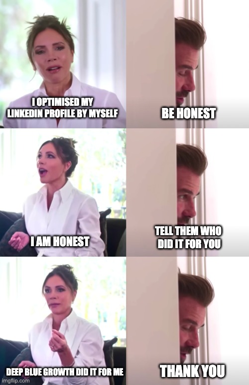 Victoria David Beckham Be Honest | I OPTIMISED MY LINKEDIN PROFILE BY MYSELF; BE HONEST; TELL THEM WHO 
DID IT FOR YOU; I AM HONEST; DEEP BLUE GROWTH DID IT FOR ME; THANK YOU | image tagged in victoria david beckham be honest | made w/ Imgflip meme maker