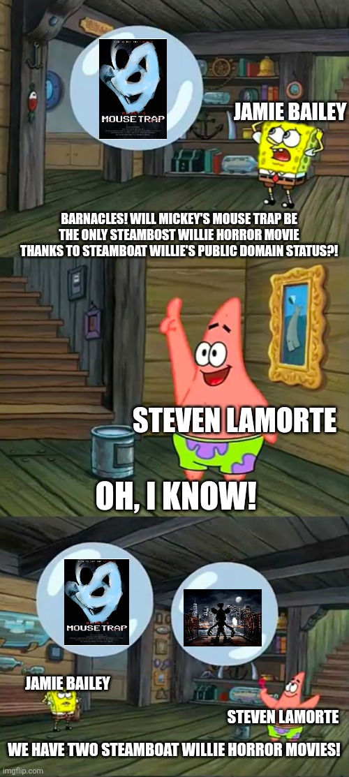 Mickey's Mouse Trap and Steven LaMorte's upcoming movie trying to follow Blood & Honey in a nutshell | JAMIE BAILEY; BARNACLES! WILL MICKEY'S MOUSE TRAP BE THE ONLY STEAMBOST WILLIE HORROR MOVIE THANKS TO STEAMBOAT WILLIE'S PUBLIC DOMAIN STATUS?! STEVEN LAMORTE; OH, I KNOW! JAMIE BAILEY; STEVEN LAMORTE; WE HAVE TWO STEAMBOAT WILLIE HORROR MOVIES! | image tagged in spongebob 2 giant paint bubbles,steamboat willie,public domain | made w/ Imgflip meme maker