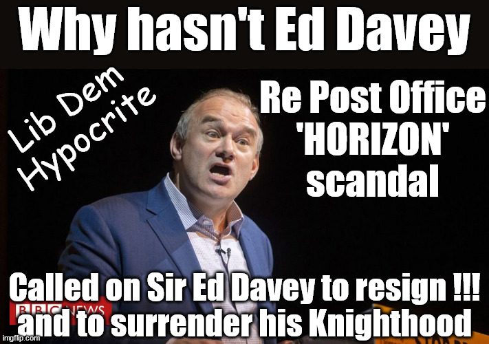 Sir Ed Davey - Hypocrite? | Why hasn't Ed Davey; Re Post Office
'HORIZON'
scandal; Lib Dem
Hypocrite; Called on Sir Ed Davey to resign !!!
and to surrender his Knighthood | image tagged in ed davey,lib dem,post office horizon,paula vennells cbe,starmer dpp | made w/ Imgflip meme maker