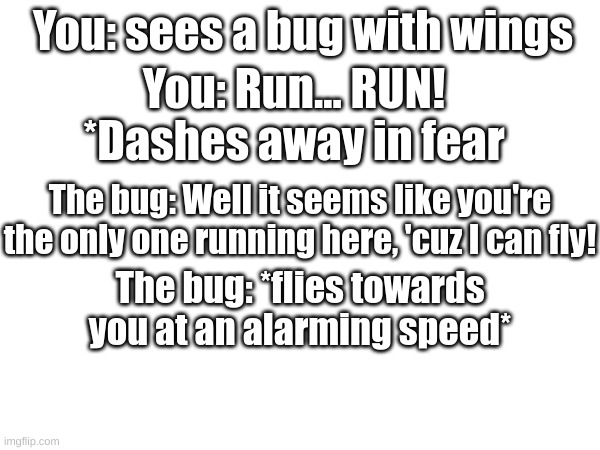 Tell me if you can recognize the meme I've stolen from YouTube | You: sees a bug with wings; You: Run... RUN! *Dashes away in fear; The bug: Well it seems like you're the only one running here, 'cuz I can fly! The bug: *flies towards you at an alarming speed* | image tagged in memes,relatable,fresh memes,youtube | made w/ Imgflip meme maker