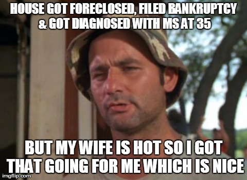 So i got that going for me which is nice | HOUSE GOT FORECLOSED, FILED BANKRUPTCY & GOT DIAGNOSED WITH MS AT 35 BUT MY WIFE IS HOT SO I GOT THAT GOING FOR ME WHICH IS NICE | image tagged in so i got that going for me which is nice,meme | made w/ Imgflip meme maker