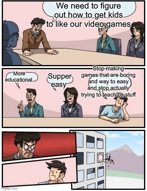 Video games | We need to figure out how to get kids to like our video games; Stop making games that are boring and way to easy and stop actually trying to teach us stuff; More educational; Supper easy | image tagged in memes,boardroom meeting suggestion,video games,window | made w/ Imgflip meme maker