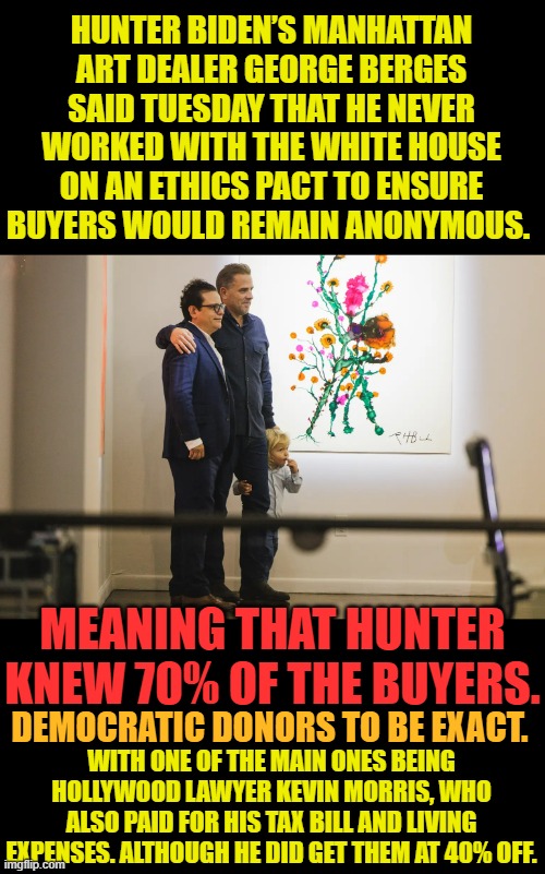 Another Scam From The Biden Crime Family Syndicate | HUNTER BIDEN’S MANHATTAN ART DEALER GEORGE BERGES SAID TUESDAY THAT HE NEVER WORKED WITH THE WHITE HOUSE ON AN ETHICS PACT TO ENSURE BUYERS WOULD REMAIN ANONYMOUS. MEANING THAT HUNTER KNEW 70% OF THE BUYERS. WITH ONE OF THE MAIN ONES BEING HOLLYWOOD LAWYER KEVIN MORRIS, WHO ALSO PAID FOR HIS TAX BILL AND LIVING EXPENSES. ALTHOUGH HE DID GET THEM AT 40% OFF. DEMOCRATIC DONORS TO BE EXACT. | image tagged in memes,hunter biden,art,no,ethics,scandal | made w/ Imgflip meme maker