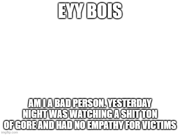 EYY BOIS; AM I A BAD PERSON. YESTERDAY NIGHT WAS WATCHING A SHIT TON OF GORE AND HAD NO EMPATHY FOR VICTIMS | made w/ Imgflip meme maker